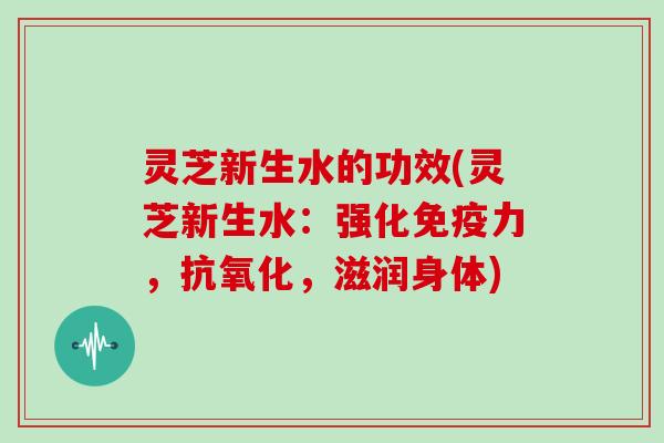 灵芝新生水的功效(灵芝新生水:强化免疫力,抗氧化,滋润身体)-第1张图片-灵芝大师 灵芝新生水的功效(灵芝新生水:强化免疫力,抗氧化,滋润身体)-第1张图片-灵芝大师