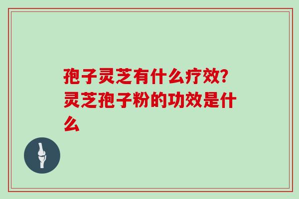 孢子灵芝有什么疗效？灵芝孢子粉的功效是什么