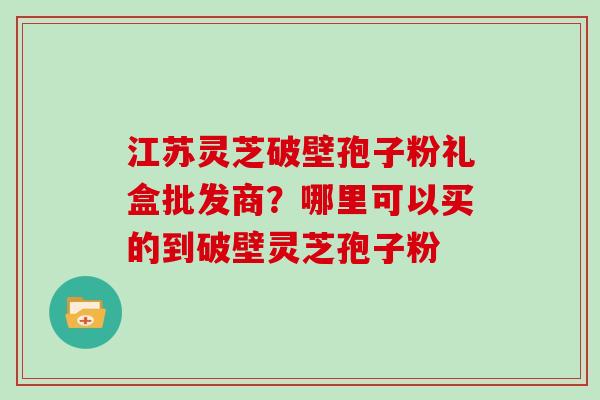 江苏灵芝破壁孢子粉礼盒批发商？哪里可以买的到破壁灵芝孢子粉