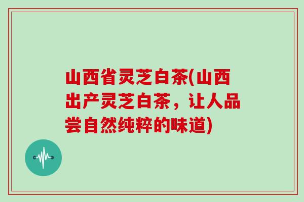 山西省灵芝白茶(山西出产灵芝白茶,让人品尝自然纯粹的味道)-第1张图片-灵芝大师 山西省灵芝白茶(山西出产灵芝白茶,让人品尝自然纯粹的味道)-第1张图片-灵芝大师