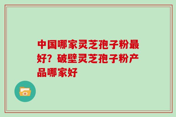 中国哪家灵芝孢子粉最好？破壁灵芝孢子粉产品哪家好