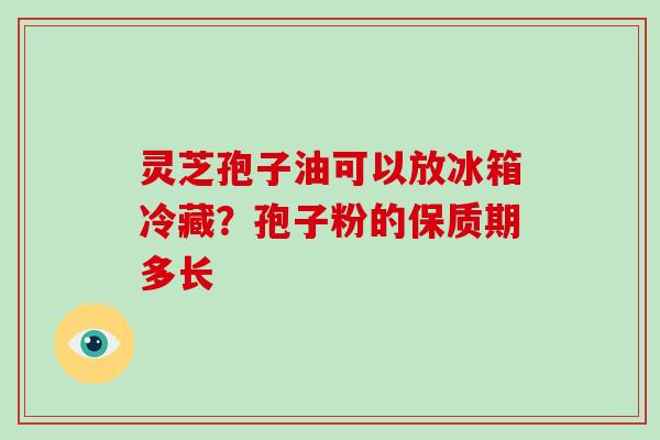 灵芝孢子油可以放冰箱冷藏？孢子粉的保质期多长