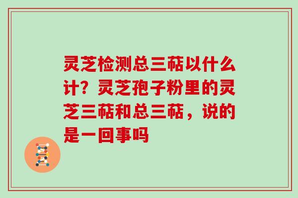 灵芝检测总三萜以什么计？灵芝孢子粉里的灵芝三萜和总三萜，说的是一回事吗