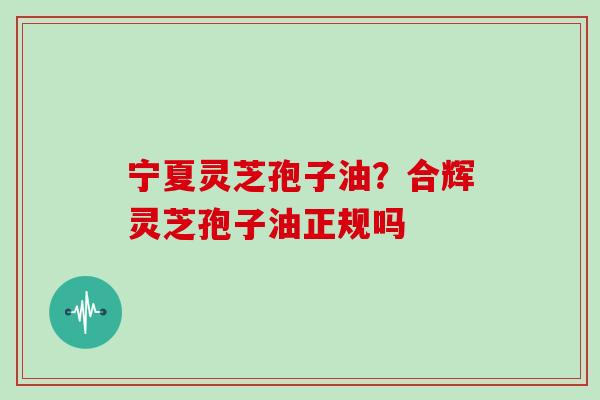 宁夏灵芝孢子油？合辉灵芝孢子油正规吗