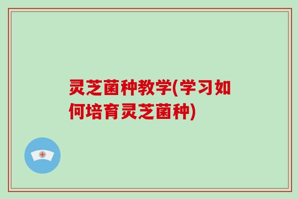 灵芝菌种教学(学习如何培育灵芝菌种)