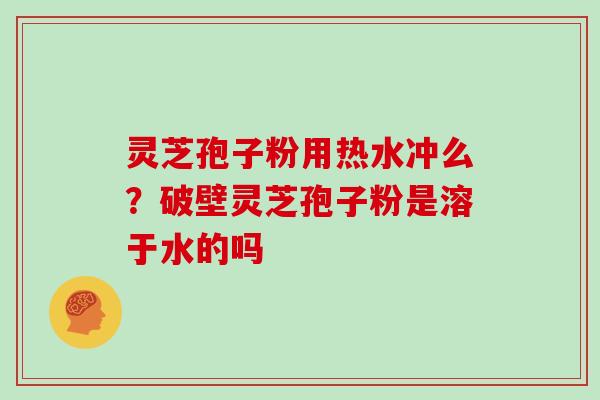 灵芝孢子粉用热水冲么？破壁灵芝孢子粉是溶于水的吗