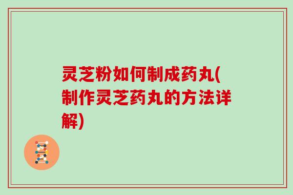 灵芝粉如何制成药丸(制作灵芝药丸的方法详解)