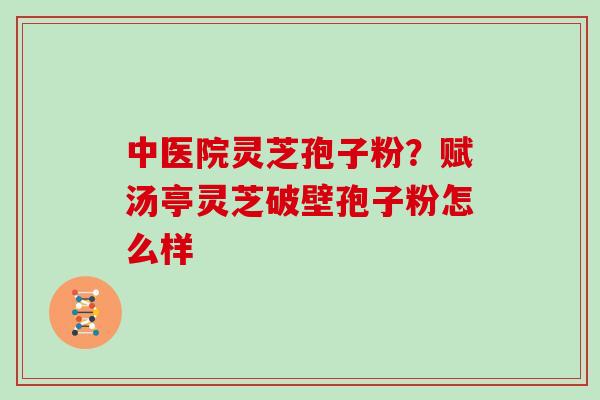 中医院灵芝孢子粉？赋汤亭灵芝破壁孢子粉怎么样