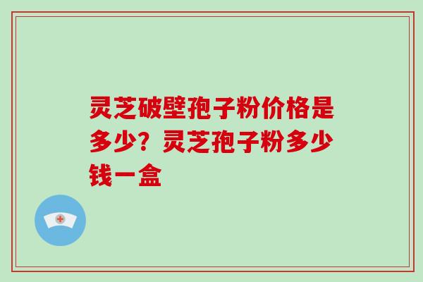 灵芝破壁孢子粉价格是多少？灵芝孢子粉多少钱一盒