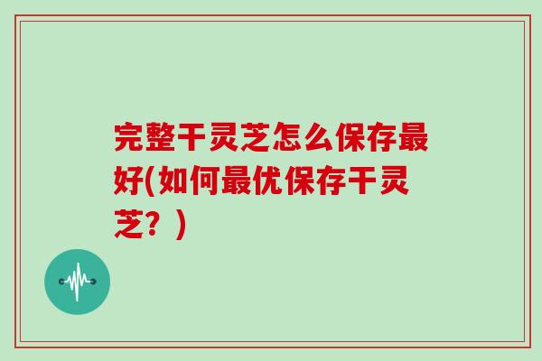 完整干灵芝怎么保存最好(如何最优保存干灵芝？)