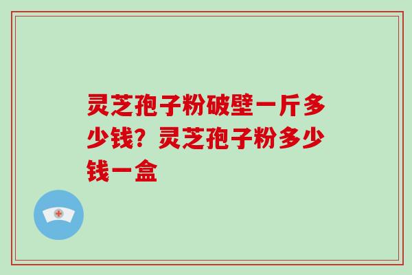 灵芝孢子粉破壁一斤多少钱？灵芝孢子粉多少钱一盒
