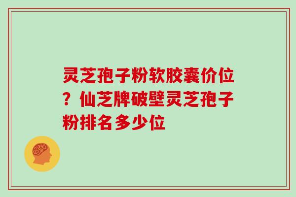 灵芝孢子粉软胶囊价位？仙芝牌破壁灵芝孢子粉排名多少位