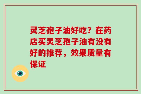 灵芝孢子油好吃？在药店买灵芝孢子油有没有好的推荐，效果质量有保证