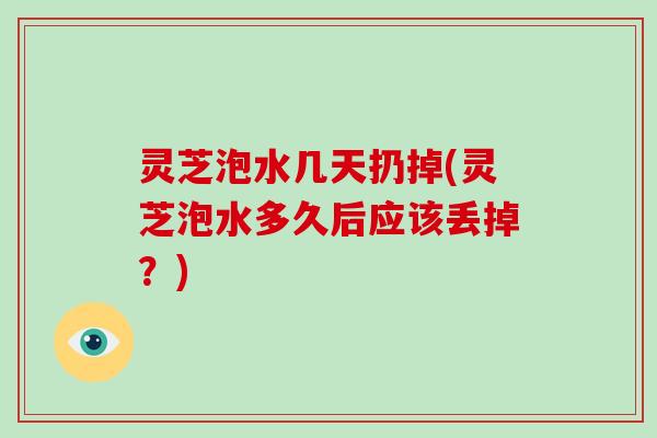 灵芝泡水几天扔掉(灵芝泡水多久后应该丢掉？)