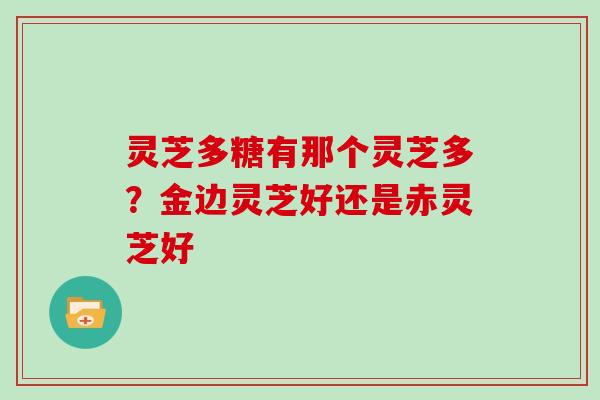灵芝多糖有那个灵芝多？金边灵芝好还是赤灵芝好