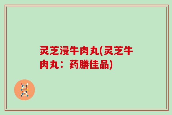 灵芝浸牛肉丸(灵芝牛肉丸：药膳佳品)