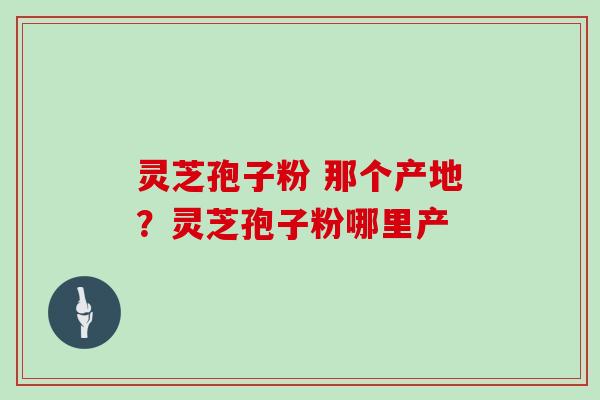 灵芝孢子粉 那个产地？灵芝孢子粉哪里产