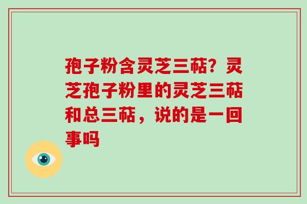 孢子粉含灵芝三萜？灵芝孢子粉里的灵芝三萜和总三萜，说的是一回事吗