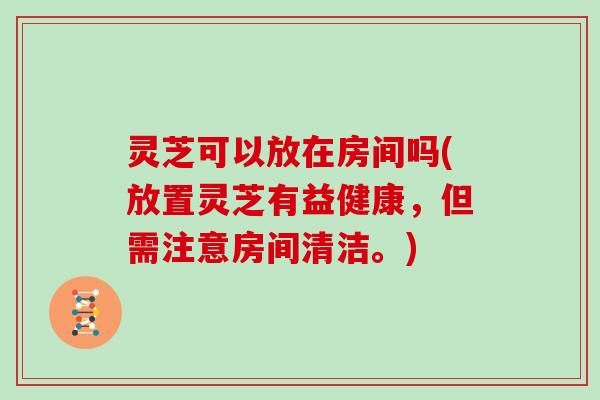 灵芝可以放在房间吗(放置灵芝有益健康，但需注意房间清洁。)