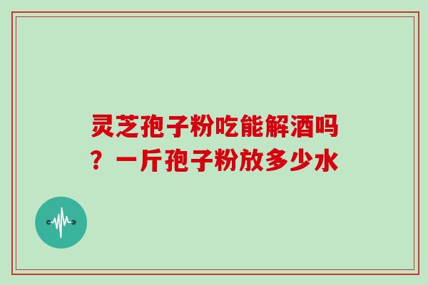 灵芝孢子粉吃能解酒吗？一斤孢子粉放多少水