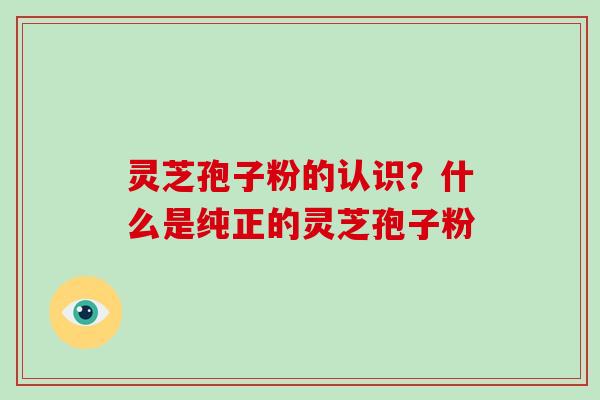 灵芝孢子粉的认识？什么是纯正的灵芝孢子粉