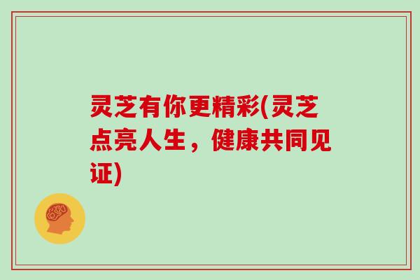 灵芝有你更精彩(灵芝点亮人生，健康共同见证)