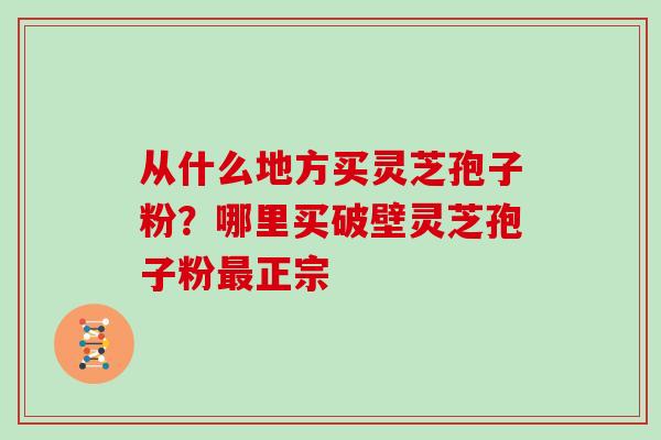 从什么地方买灵芝孢子粉？哪里买破壁灵芝孢子粉最正宗