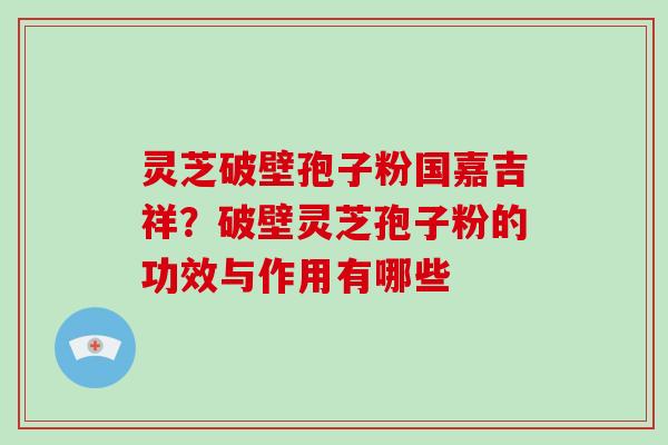 灵芝破壁孢子粉国嘉吉祥？破壁灵芝孢子粉的功效与作用有哪些