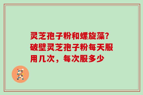 灵芝孢子粉和螺旋藻？破壁灵芝孢子粉每天服用几次，每次服多少