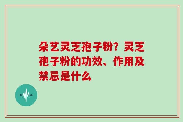 朵艺灵芝孢子粉？灵芝孢子粉的功效、作用及禁忌是什么