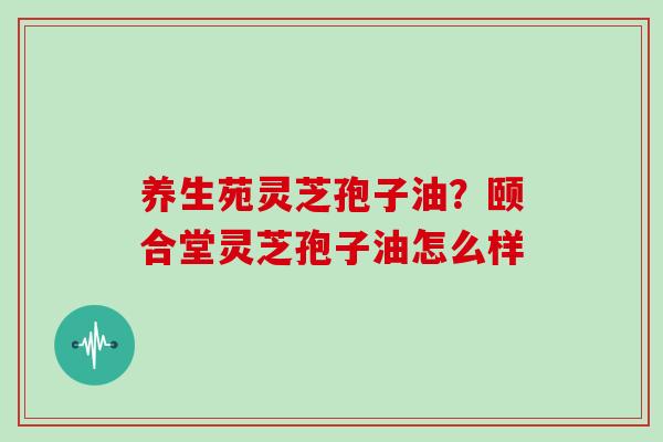 养生苑灵芝孢子油？颐合堂灵芝孢子油怎么样