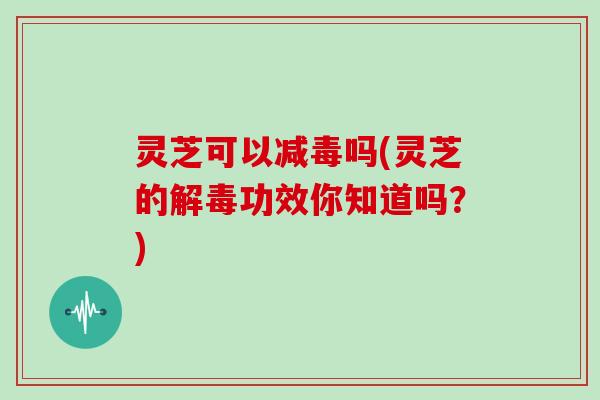 灵芝可以减毒吗(灵芝的解毒功效你知道吗？)