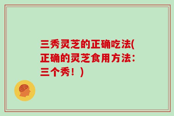 三秀灵芝的正确吃法(正确的灵芝食用方法：三个秀！)