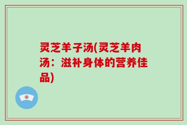 灵芝羊子汤(灵芝羊肉汤：滋补身体的营养佳品)