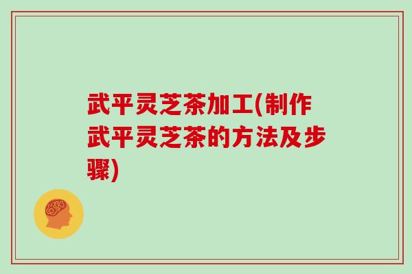 武平灵芝茶加工(制作武平灵芝茶的方法及步骤)