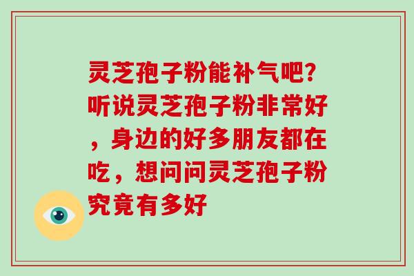 灵芝孢子粉能补气吧？听说灵芝孢子粉非常好，身边的好多朋友都在吃，想问问灵芝孢子粉究竟有多好