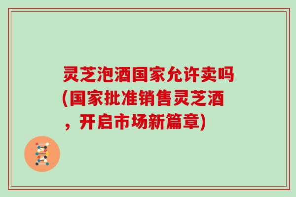 灵芝泡酒国家允许卖吗(国家批准销售灵芝酒，开启市场新篇章)