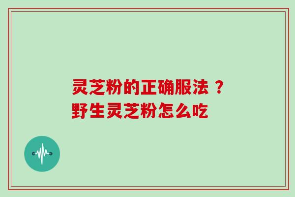 灵芝粉的正确服法 ？野生灵芝粉怎么吃