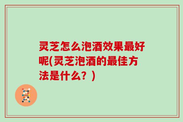 灵芝怎么泡酒效果最好呢(灵芝泡酒的最佳方法是什么？)