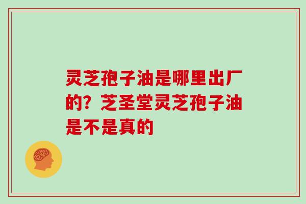 灵芝孢子油是哪里出厂的？芝圣堂灵芝孢子油是不是真的