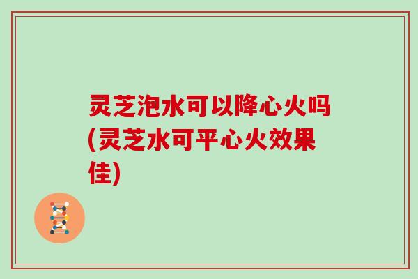 灵芝泡水可以降心火吗(灵芝水可平心火效果佳)
