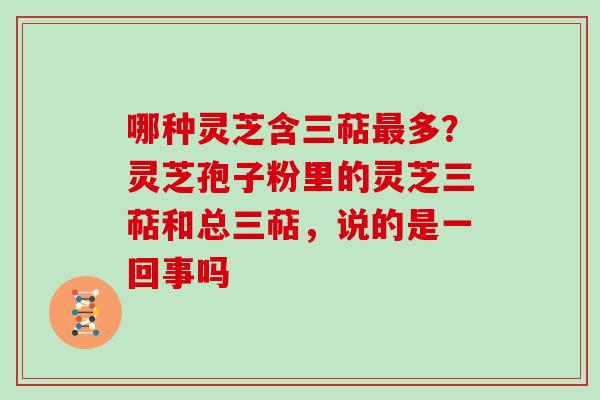 哪种灵芝含三萜最多？灵芝孢子粉里的灵芝三萜和总三萜，说的是一回事吗