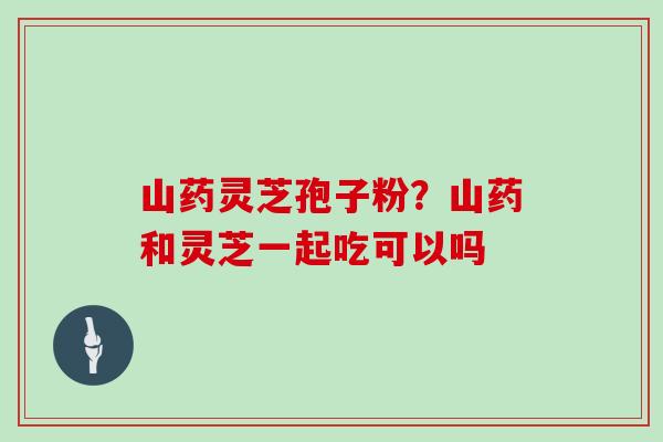 山药灵芝孢子粉？山药和灵芝一起吃可以吗