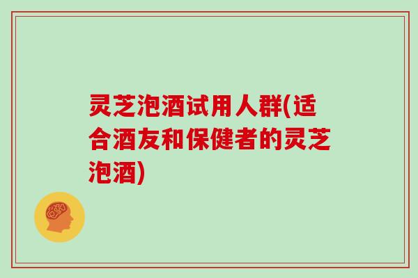 灵芝泡酒试用人群(适合酒友和保健者的灵芝泡酒)