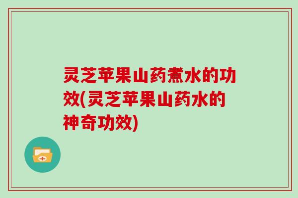 灵芝苹果山药煮水的功效(灵芝苹果山药水的神奇功效)