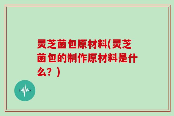 灵芝菌包原材料(灵芝菌包的制作原材料是什么？)
