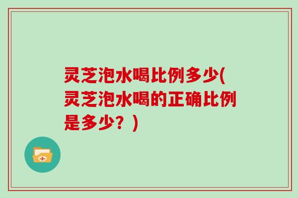 灵芝泡水喝比例多少(灵芝泡水喝的正确比例是多少？)