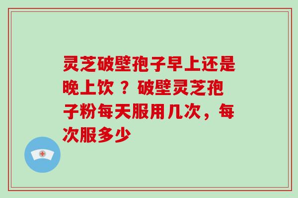 灵芝破壁孢子早上还是晚上饮 ？破壁灵芝孢子粉每天服用几次，每次服多少