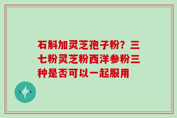 石斛加灵芝孢子粉？三七粉灵芝粉西洋参粉三种是否可以一起服用