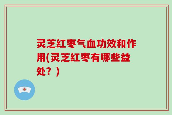 灵芝红枣气血功效和作用(灵芝红枣有哪些益处？)